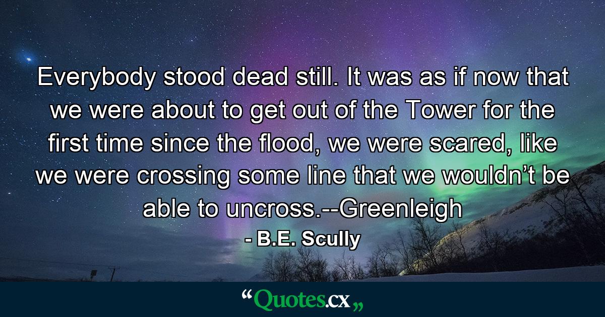 Everybody stood dead still. It was as if now that we were about to get out of the Tower for the first time since the flood, we were scared, like we were crossing some line that we wouldn’t be able to uncross.--Greenleigh - Quote by B.E. Scully