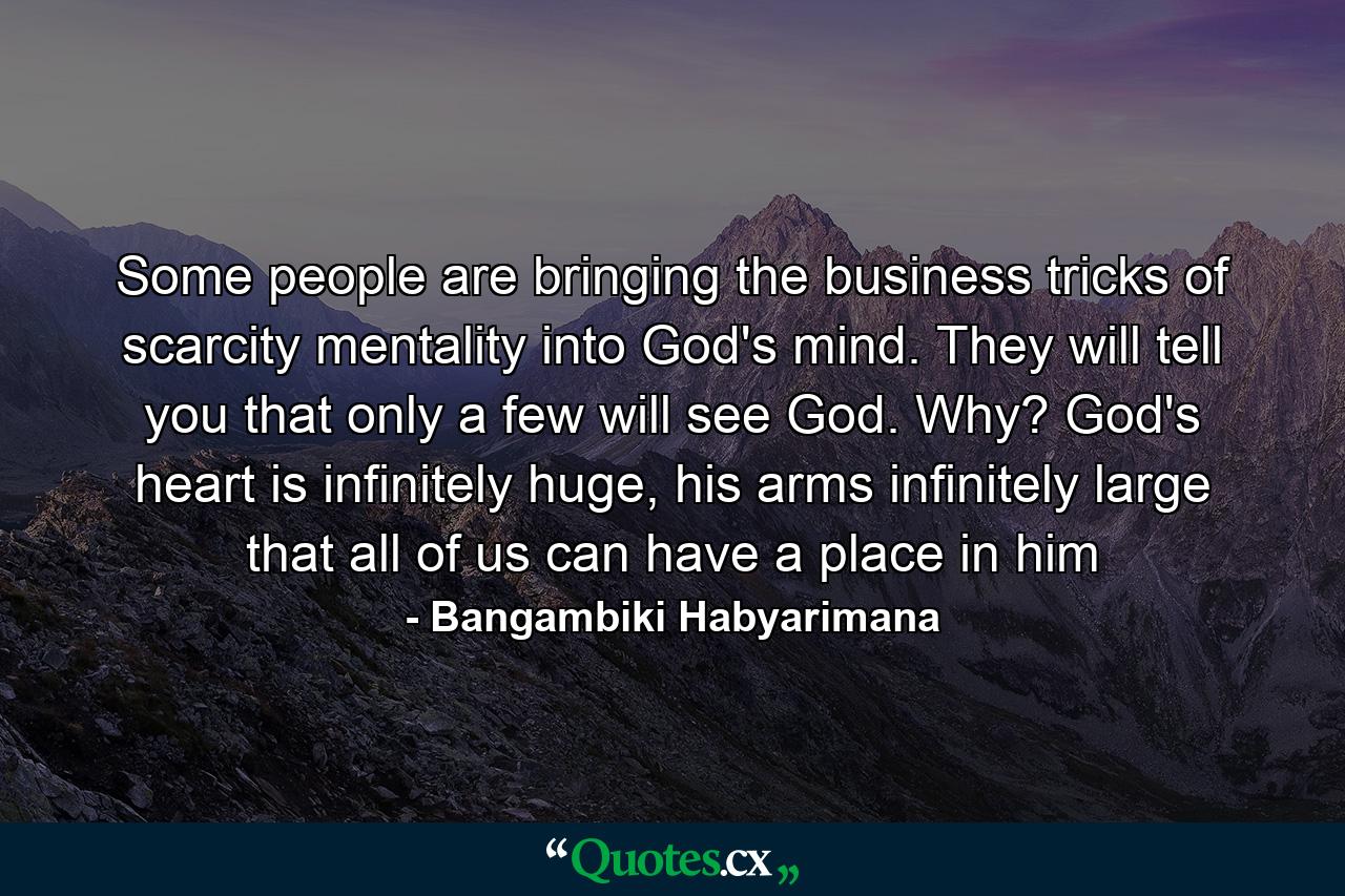 Some people are bringing the business tricks of scarcity mentality into God's mind. They will tell you that only a few will see God. Why? God's heart is infinitely huge, his arms infinitely large that all of us can have a place in him - Quote by Bangambiki Habyarimana