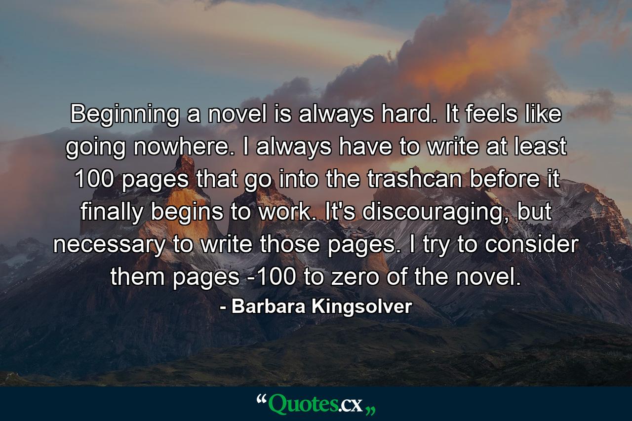 Beginning a novel is always hard. It feels like going nowhere. I always have to write at least 100 pages that go into the trashcan before it finally begins to work. It's discouraging, but necessary to write those pages. I try to consider them pages -100 to zero of the novel. - Quote by Barbara Kingsolver