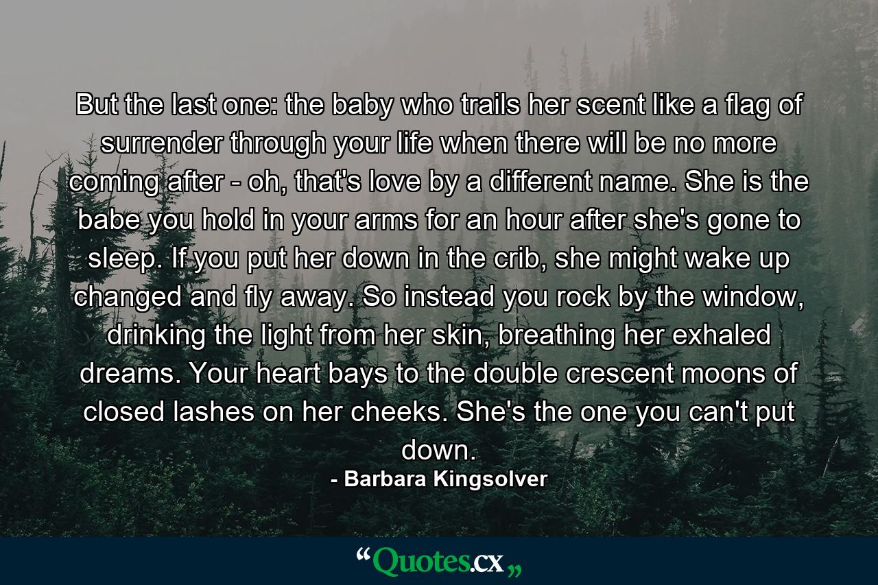 But the last one: the baby who trails her scent like a flag of surrender through your life when there will be no more coming after - oh, that's love by a different name. She is the babe you hold in your arms for an hour after she's gone to sleep. If you put her down in the crib, she might wake up changed and fly away. So instead you rock by the window, drinking the light from her skin, breathing her exhaled dreams. Your heart bays to the double crescent moons of closed lashes on her cheeks. She's the one you can't put down. - Quote by Barbara Kingsolver