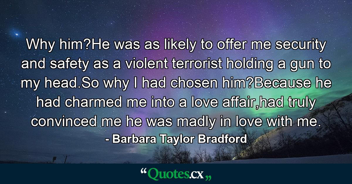 Why him?He was as likely to offer me security and safety as a violent terrorist holding a gun to my head.So why I had chosen him?Because he had charmed me into a love affair,had truly convinced me he was madly in love with me. - Quote by Barbara Taylor Bradford