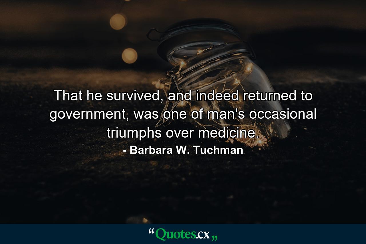 That he survived, and indeed returned to government, was one of man's occasional triumphs over medicine. - Quote by Barbara W. Tuchman