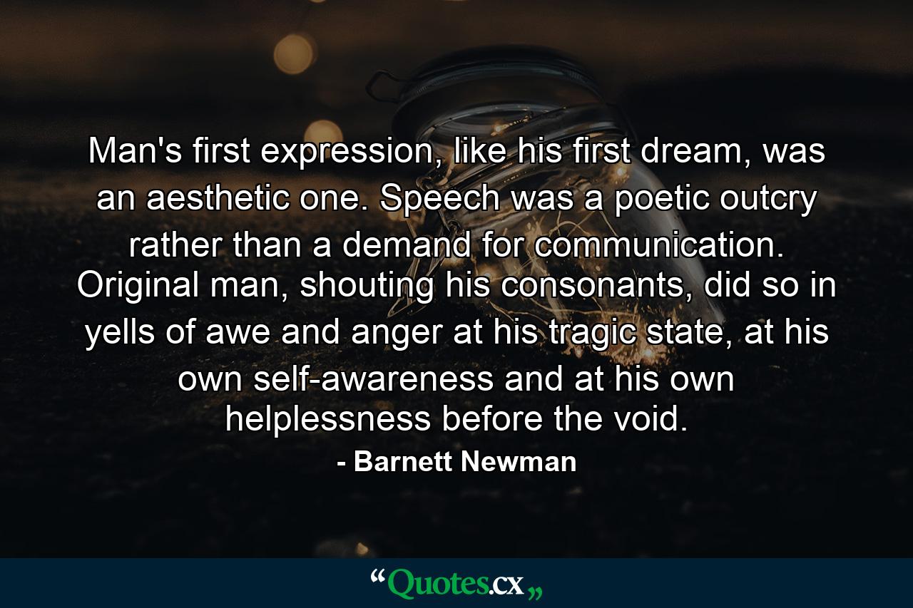 Man's first expression, like his first dream, was an aesthetic one. Speech was a poetic outcry rather than a demand for communication. Original man, shouting his consonants, did so in yells of awe and anger at his tragic state, at his own self-awareness and at his own helplessness before the void. - Quote by Barnett Newman