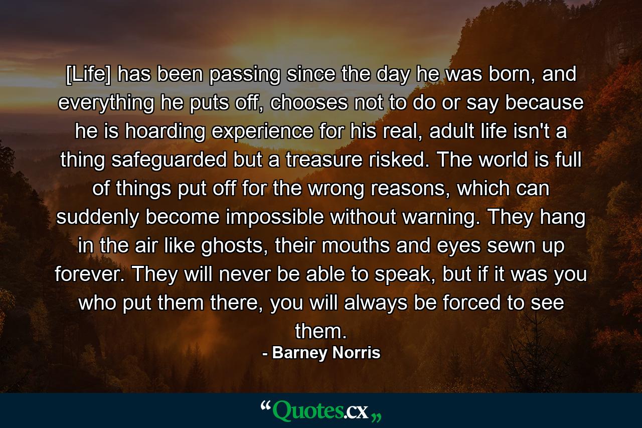 [Life] has been passing since the day he was born, and everything he puts off, chooses not to do or say because he is hoarding experience for his real, adult life isn't a thing safeguarded but a treasure risked. The world is full of things put off for the wrong reasons, which can suddenly become impossible without warning. They hang in the air like ghosts, their mouths and eyes sewn up forever. They will never be able to speak, but if it was you who put them there, you will always be forced to see them. - Quote by Barney Norris