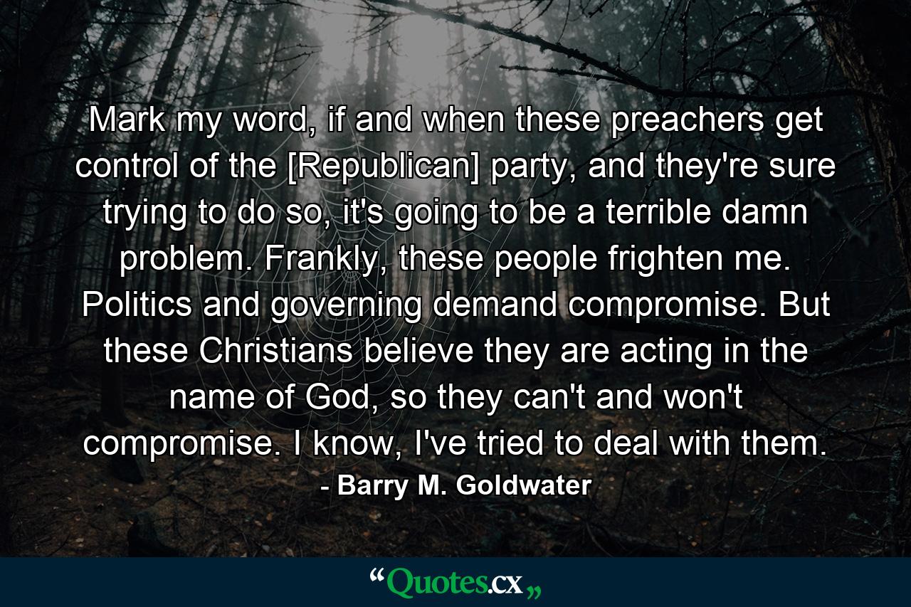 Mark my word, if and when these preachers get control of the [Republican] party, and they're sure trying to do so, it's going to be a terrible damn problem. Frankly, these people frighten me. Politics and governing demand compromise. But these Christians believe they are acting in the name of God, so they can't and won't compromise. I know, I've tried to deal with them. - Quote by Barry M. Goldwater