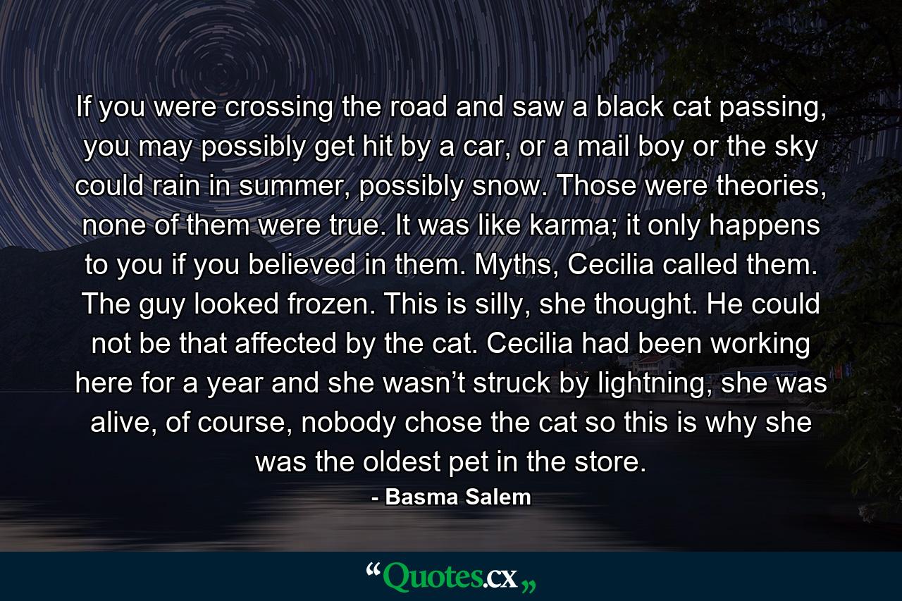 If you were crossing the road and saw a black cat passing, you may possibly get hit by a car, or a mail boy or the sky could rain in summer, possibly snow. Those were theories, none of them were true. It was like karma; it only happens to you if you believed in them. Myths, Cecilia called them. The guy looked frozen. This is silly, she thought. He could not be that affected by the cat. Cecilia had been working here for a year and she wasn’t struck by lightning, she was alive, of course, nobody chose the cat so this is why she was the oldest pet in the store. - Quote by Basma Salem