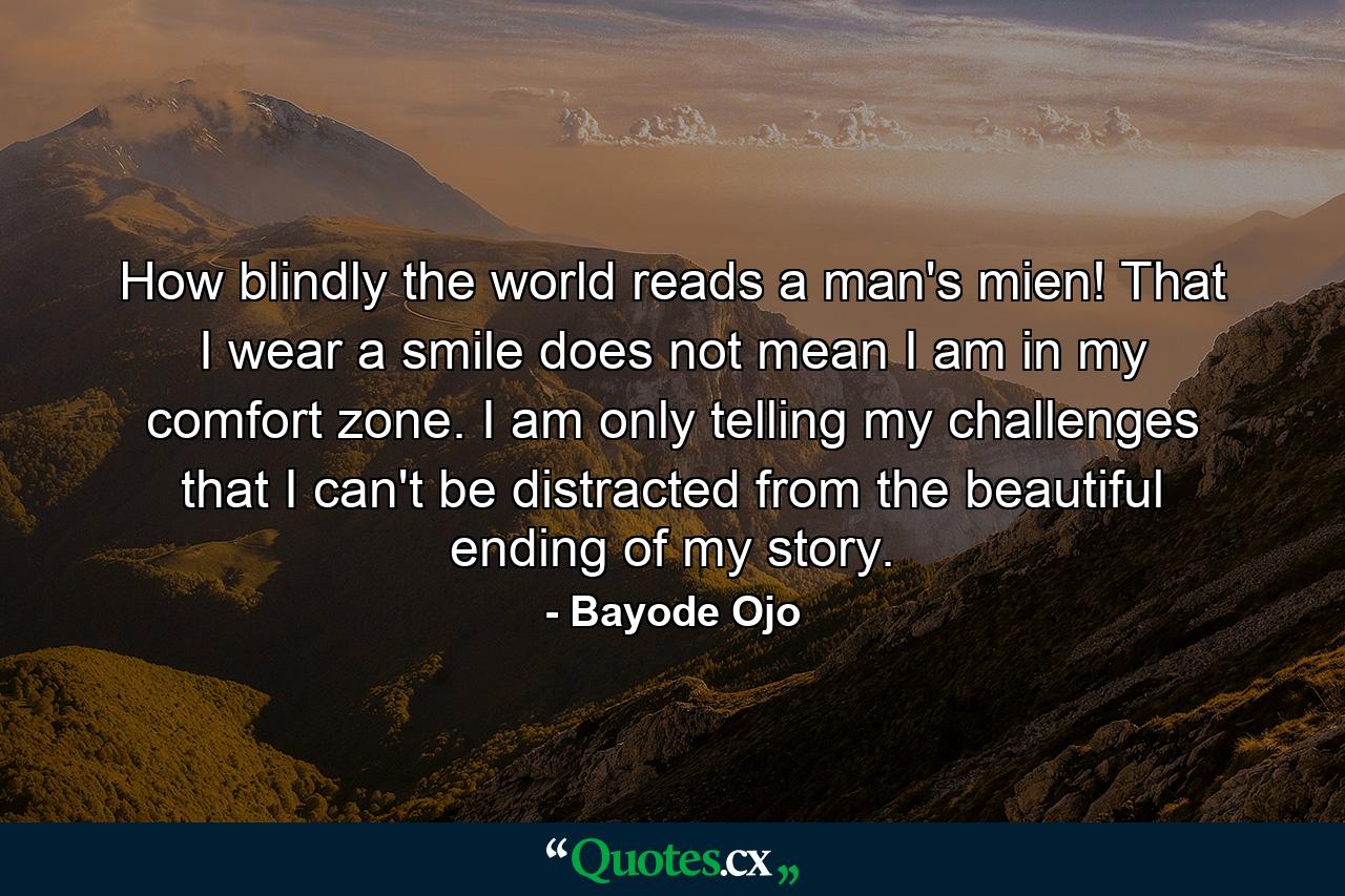 How blindly the world reads a man's mien! That I wear a smile does not mean I am in my comfort zone. I am only telling my challenges that I can't be distracted from the beautiful ending of my story. - Quote by Bayode Ojo