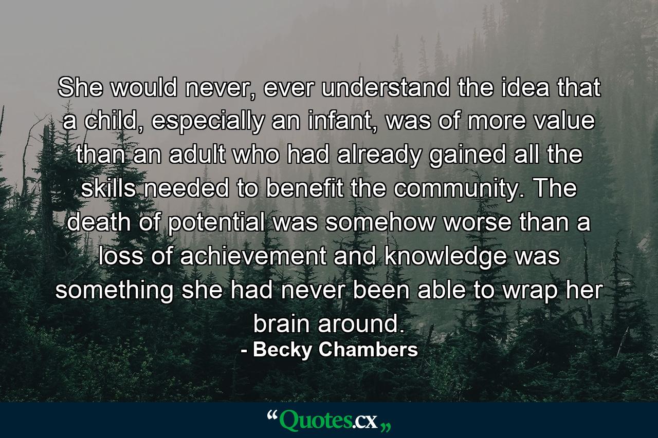 She would never, ever understand the idea that a child, especially an infant, was of more value than an adult who had already gained all the skills needed to benefit the community. The death of potential was somehow worse than a loss of achievement and knowledge was something she had never been able to wrap her brain around. - Quote by Becky Chambers