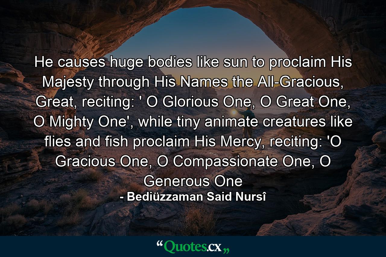 He causes huge bodies like sun to proclaim His Majesty through His Names the All-Gracious, Great, reciting: ' O Glorious One, O Great One, O Mighty One', while tiny animate creatures like flies and fish proclaim His Mercy, reciting: 'O Gracious One, O Compassionate One, O Generous One - Quote by Bediüzzaman Said Nursî