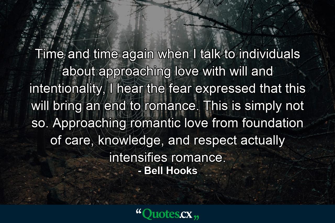 Time and time again when I talk to individuals about approaching love with will and intentionality, I hear the fear expressed that this will bring an end to romance. This is simply not so. Approaching romantic love from foundation of care, knowledge, and respect actually intensifies romance. - Quote by Bell Hooks