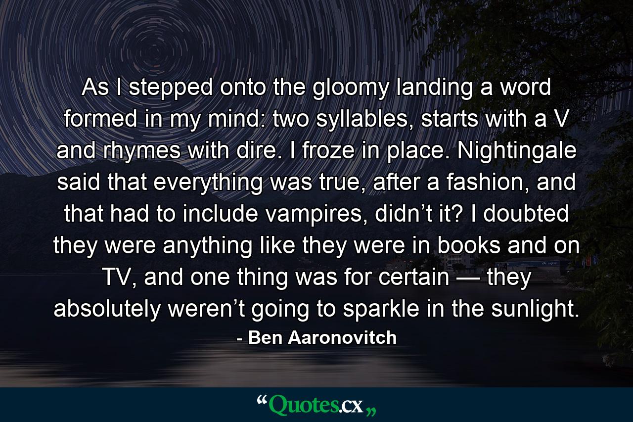 As I stepped onto the gloomy landing a word formed in my mind: two syllables, starts with a V and rhymes with dire. I froze in place. Nightingale said that everything was true, after a fashion, and that had to include vampires, didn’t it? I doubted they were anything like they were in books and on TV, and one thing was for certain — they absolutely weren’t going to sparkle in the sunlight. - Quote by Ben Aaronovitch