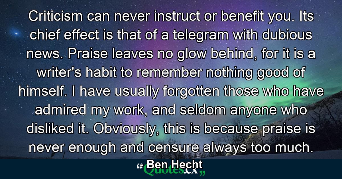 Criticism can never instruct or benefit you. Its chief effect is that of a telegram with dubious news. Praise leaves no glow behind, for it is a writer's habit to remember nothing good of himself. I have usually forgotten those who have admired my work, and seldom anyone who disliked it. Obviously, this is because praise is never enough and censure always too much. - Quote by Ben Hecht