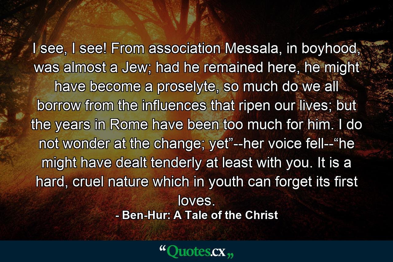 I see, I see! From association Messala, in boyhood, was almost a Jew; had he remained here, he might have become a proselyte, so much do we all borrow from the influences that ripen our lives; but the years in Rome have been too much for him. I do not wonder at the change; yet”--her voice fell--“he might have dealt tenderly at least with you. It is a hard, cruel nature which in youth can forget its first loves. - Quote by Ben-Hur: A Tale of the Christ