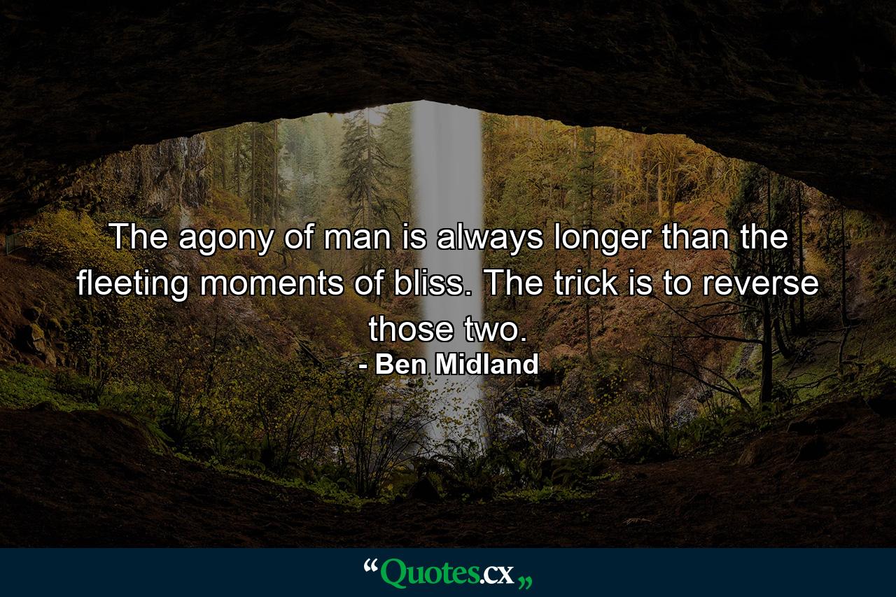 The agony of man is always longer than the fleeting moments of bliss. The trick is to reverse those two. - Quote by Ben Midland