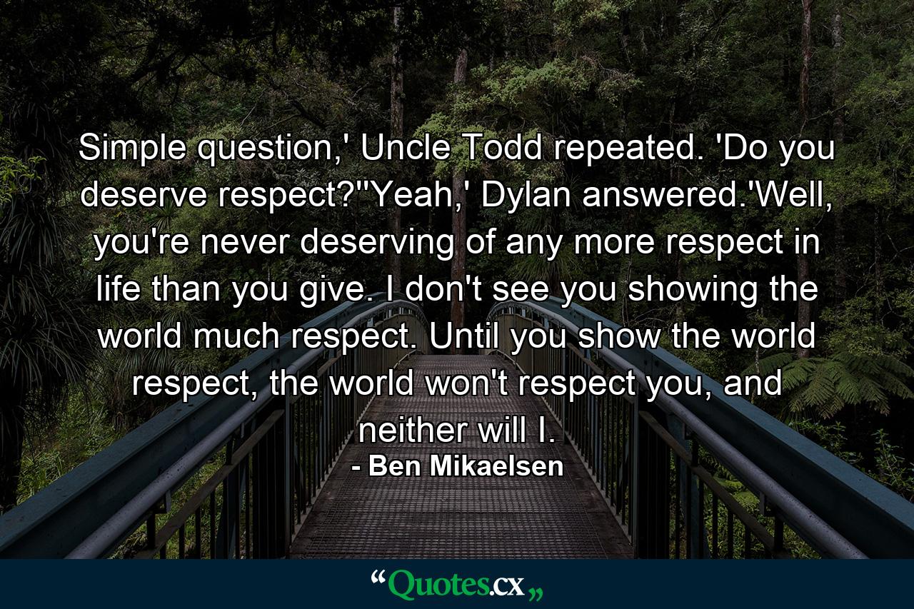 Simple question,' Uncle Todd repeated. 'Do you deserve respect?''Yeah,' Dylan answered.'Well, you're never deserving of any more respect in life than you give. I don't see you showing the world much respect. Until you show the world respect, the world won't respect you, and neither will I. - Quote by Ben Mikaelsen