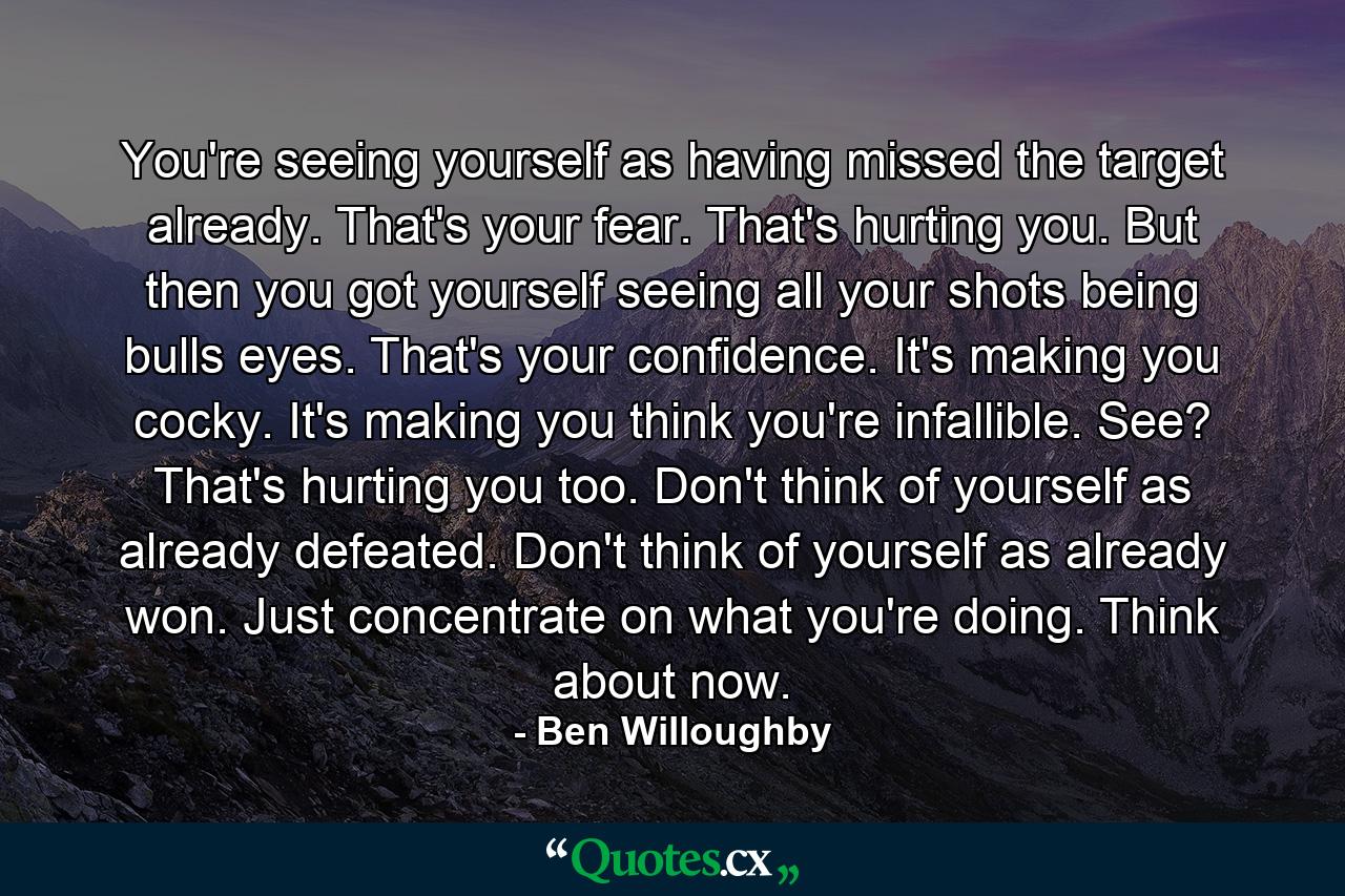 You're seeing yourself as having missed the target already. That's your fear. That's hurting you. But then you got yourself seeing all your shots being bulls eyes. That's your confidence. It's making you cocky. It's making you think you're infallible. See? That's hurting you too. Don't think of yourself as already defeated. Don't think of yourself as already won. Just concentrate on what you're doing. Think about now. - Quote by Ben Willoughby