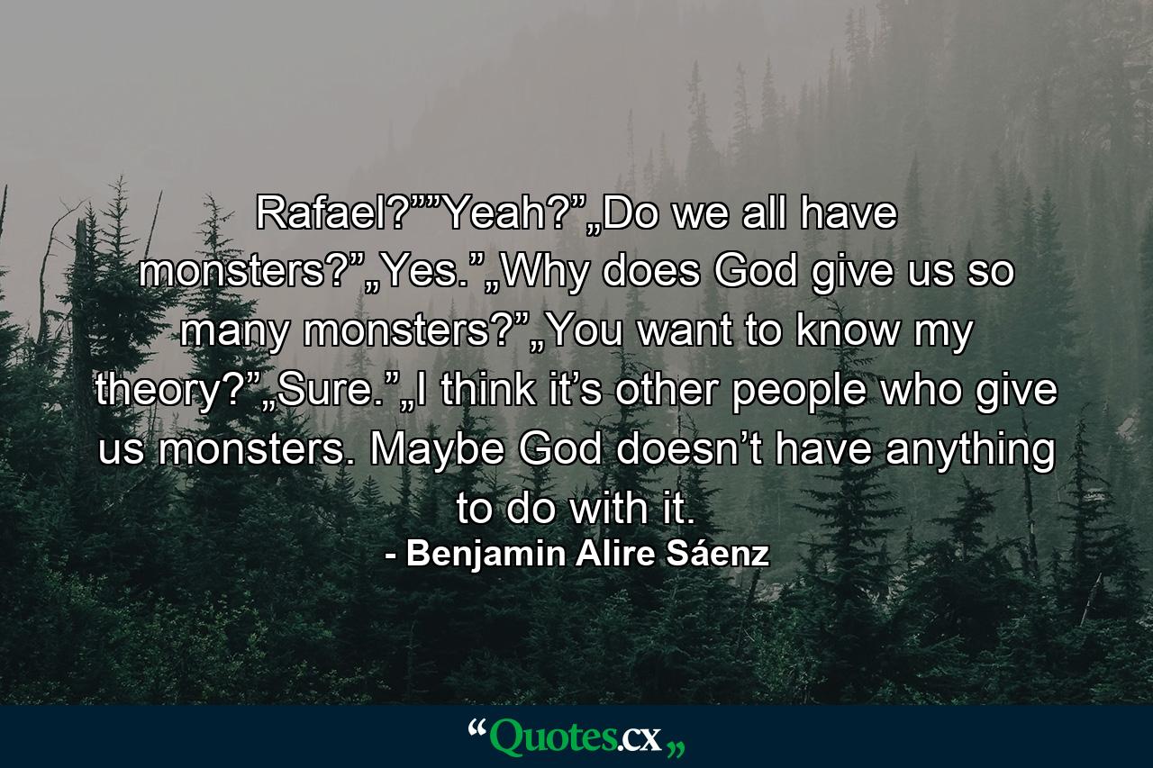 Rafael?””Yeah?”„Do we all have monsters?”„Yes.”„Why does God give us so many monsters?”„You want to know my theory?”„Sure.”„I think it’s other people who give us monsters. Maybe God doesn’t have anything to do with it. - Quote by Benjamin Alire Sáenz