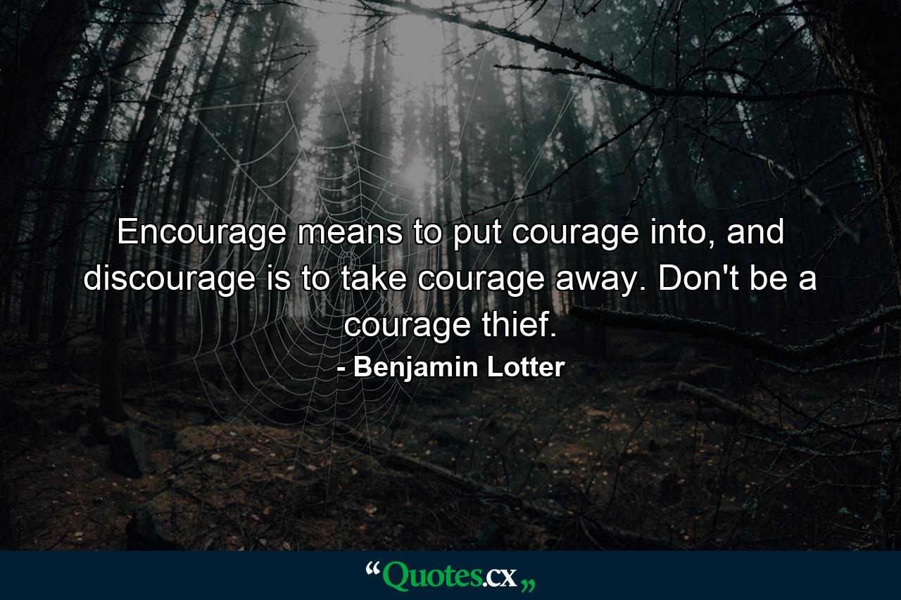 Encourage means to put courage into, and discourage is to take courage away. Don't be a courage thief. - Quote by Benjamin Lotter