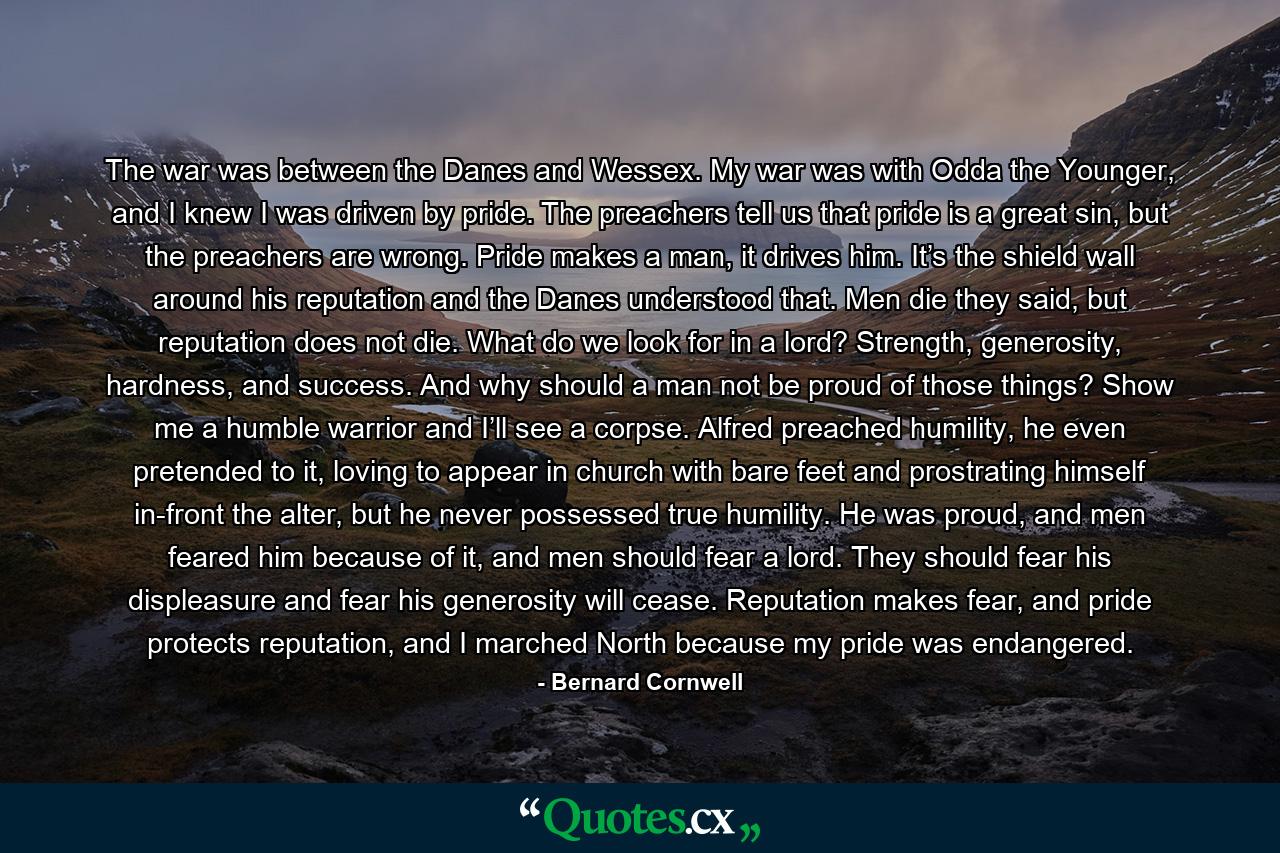 The war was between the Danes and Wessex. My war was with Odda the Younger, and I knew I was driven by pride. The preachers tell us that pride is a great sin, but the preachers are wrong. Pride makes a man, it drives him. It’s the shield wall around his reputation and the Danes understood that. Men die they said, but reputation does not die. What do we look for in a lord? Strength, generosity, hardness, and success. And why should a man not be proud of those things? Show me a humble warrior and I’ll see a corpse. Alfred preached humility, he even pretended to it, loving to appear in church with bare feet and prostrating himself in-front the alter, but he never possessed true humility. He was proud, and men feared him because of it, and men should fear a lord. They should fear his displeasure and fear his generosity will cease. Reputation makes fear, and pride protects reputation, and I marched North because my pride was endangered. - Quote by Bernard Cornwell