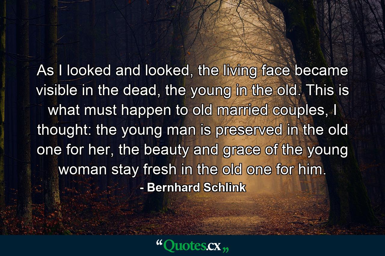 As I looked and looked, the living face became visible in the dead, the young in the old. This is what must happen to old married couples, I thought: the young man is preserved in the old one for her, the beauty and grace of the young woman stay fresh in the old one for him. - Quote by Bernhard Schlink