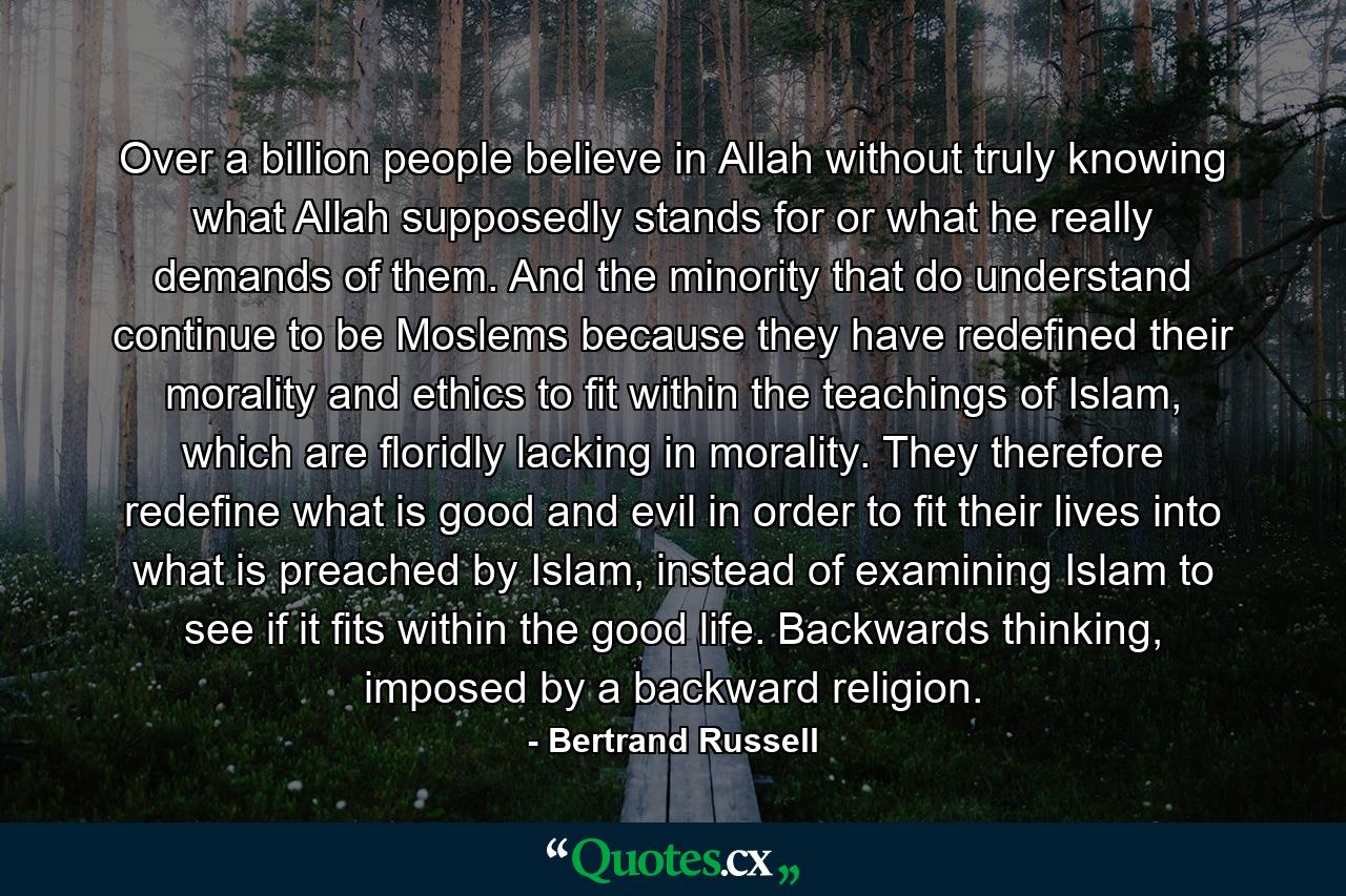 Over a billion people believe in Allah without truly knowing what Allah supposedly stands for or what he really demands of them. And the minority that do understand continue to be Moslems because they have redefined their morality and ethics to fit within the teachings of Islam, which are floridly lacking in morality. They therefore redefine what is good and evil in order to fit their lives into what is preached by Islam, instead of examining Islam to see if it fits within the good life. Backwards thinking, imposed by a backward religion. - Quote by Bertrand Russell