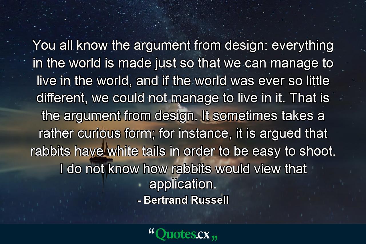 You all know the argument from design: everything in the world is made just so that we can manage to live in the world, and if the world was ever so little different, we could not manage to live in it. That is the argument from design. It sometimes takes a rather curious form; for instance, it is argued that rabbits have white tails in order to be easy to shoot. I do not know how rabbits would view that application. - Quote by Bertrand Russell