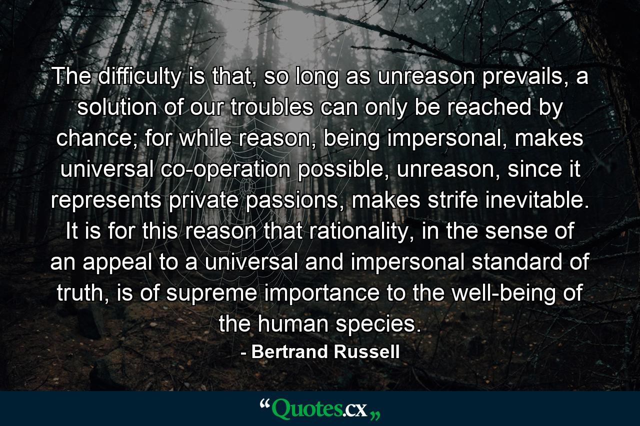 The difficulty is that, so long as unreason prevails, a solution of our troubles can only be reached by chance; for while reason, being impersonal, makes universal co-operation possible, unreason, since it represents private passions, makes strife inevitable. It is for this reason that rationality, in the sense of an appeal to a universal and impersonal standard of truth, is of supreme importance to the well-being of the human species. - Quote by Bertrand Russell