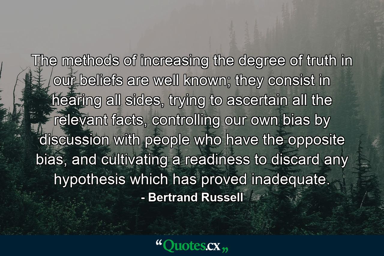 The methods of increasing the degree of truth in our beliefs are well known; they consist in hearing all sides, trying to ascertain all the relevant facts, controlling our own bias by discussion with people who have the opposite bias, and cultivating a readiness to discard any hypothesis which has proved inadequate. - Quote by Bertrand Russell