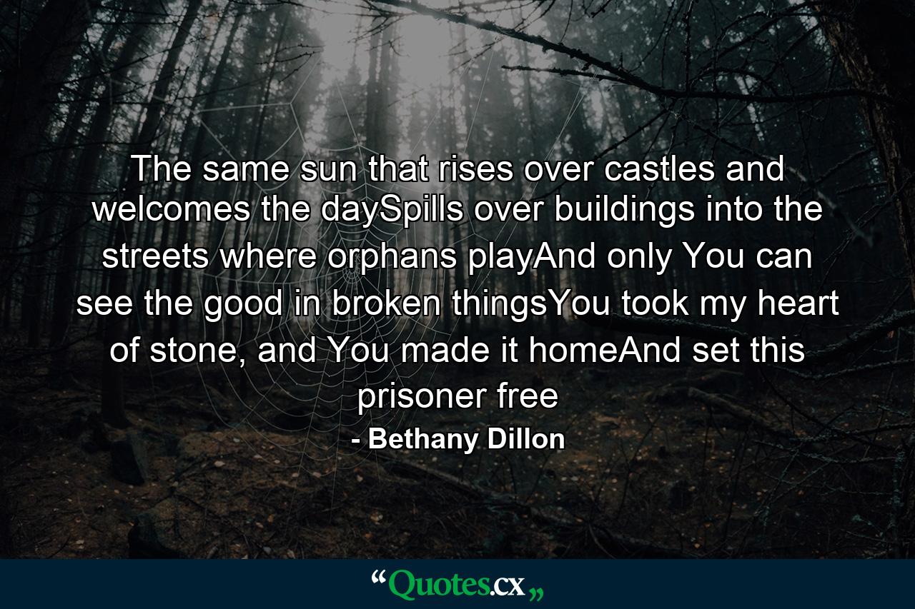 The same sun that rises over castles and welcomes the daySpills over buildings into the streets where orphans playAnd only You can see the good in broken thingsYou took my heart of stone, and You made it homeAnd set this prisoner free - Quote by Bethany Dillon