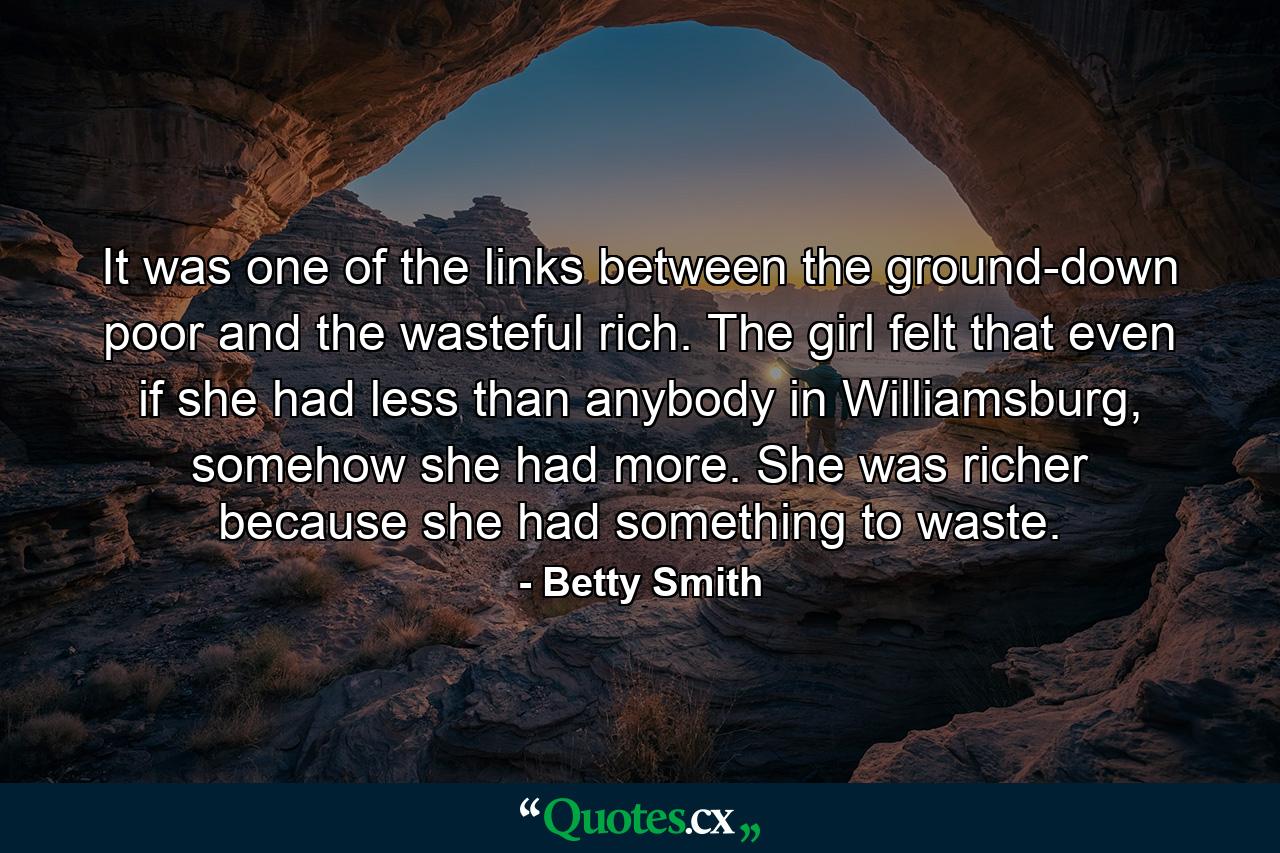 It was one of the links between the ground-down poor and the wasteful rich. The girl felt that even if she had less than anybody in Williamsburg, somehow she had more. She was richer because she had something to waste. - Quote by Betty Smith