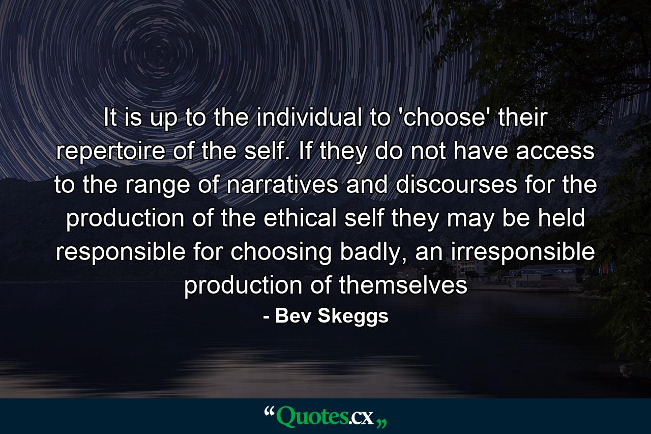 It is up to the individual to 'choose' their repertoire of the self. If they do not have access to the range of narratives and discourses for the production of the ethical self they may be held responsible for choosing badly, an irresponsible production of themselves - Quote by Bev Skeggs