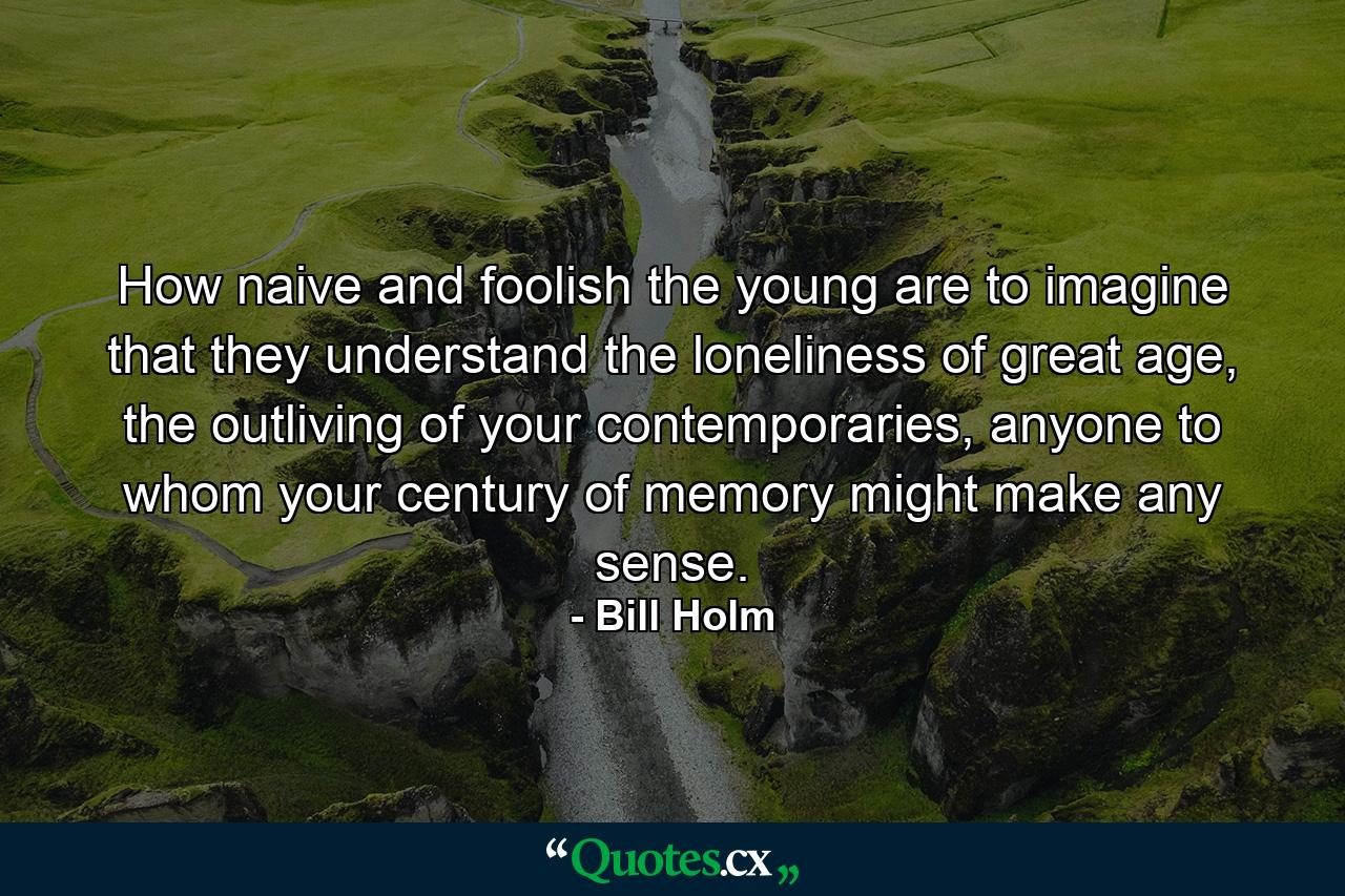 How naive and foolish the young are to imagine that they understand the loneliness of great age, the outliving of your contemporaries, anyone to whom your century of memory might make any sense. - Quote by Bill Holm