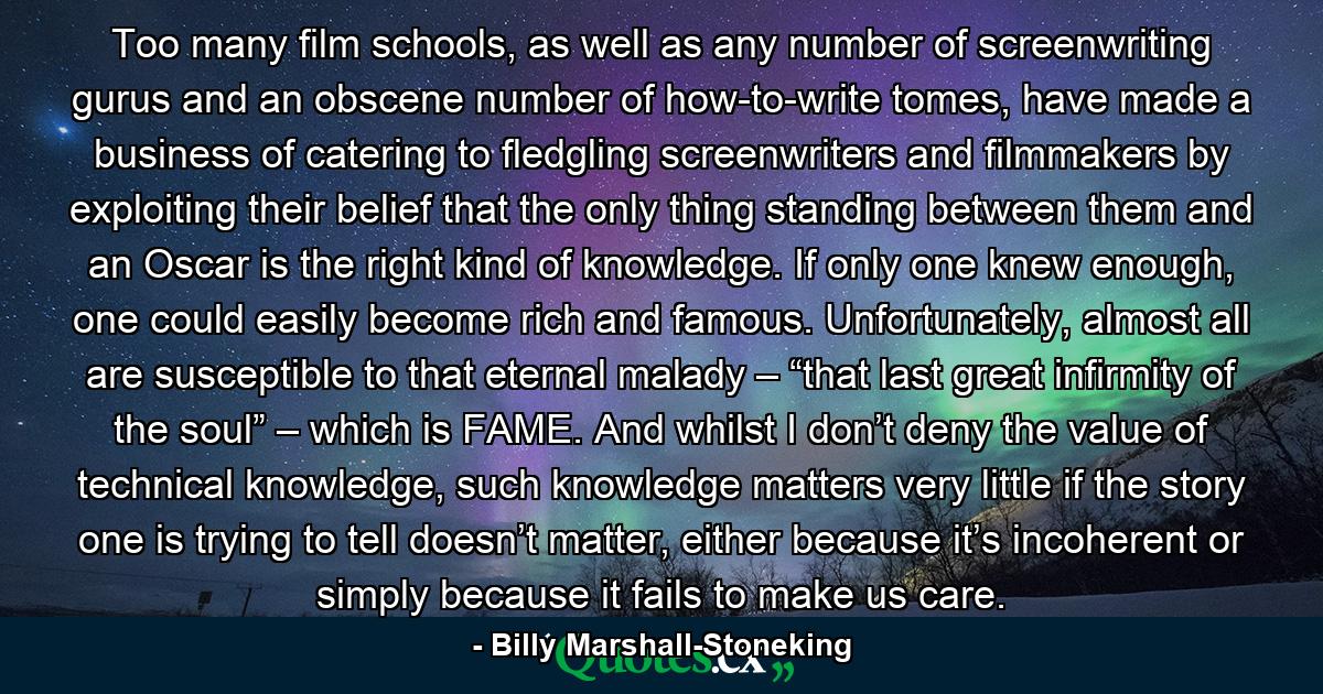 Too many film schools, as well as any number of screenwriting gurus and an obscene number of how-to-write tomes, have made a business of catering to fledgling screenwriters and filmmakers by exploiting their belief that the only thing standing between them and an Oscar is the right kind of knowledge. If only one knew enough, one could easily become rich and famous. Unfortunately, almost all are susceptible to that eternal malady – “that last great infirmity of the soul” – which is FAME. And whilst I don’t deny the value of technical knowledge, such knowledge matters very little if the story one is trying to tell doesn’t matter, either because it’s incoherent or simply because it fails to make us care. - Quote by Billy Marshall-Stoneking