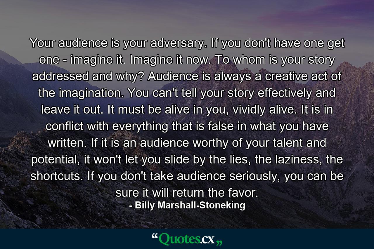 Your audience is your adversary. If you don't have one get one - imagine it. Imagine it now. To whom is your story addressed and why? Audience is always a creative act of the imagination. You can't tell your story effectively and leave it out. It must be alive in you, vividly alive. It is in conflict with everything that is false in what you have written. If it is an audience worthy of your talent and potential, it won't let you slide by the lies, the laziness, the shortcuts. If you don't take audience seriously, you can be sure it will return the favor. - Quote by Billy Marshall-Stoneking