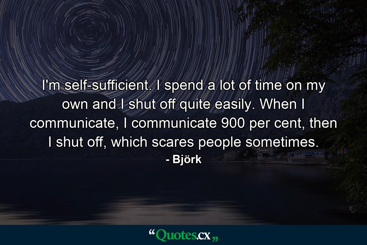 I'm self-sufficient. I spend a lot of time on my own and I shut off quite easily. When I communicate, I communicate 900 per cent, then I shut off, which scares people sometimes. - Quote by Björk