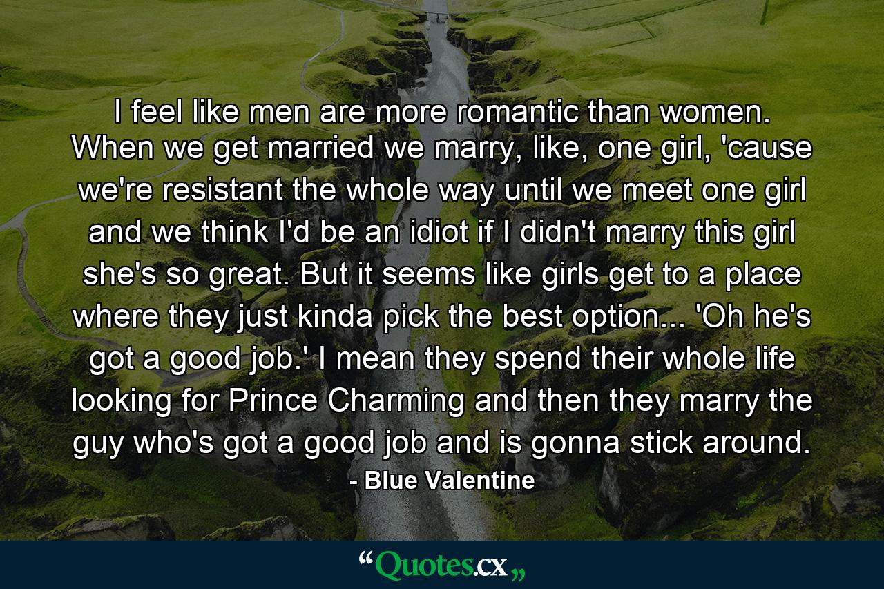 I feel like men are more romantic than women. When we get married we marry, like, one girl, 'cause we're resistant the whole way until we meet one girl and we think I'd be an idiot if I didn't marry this girl she's so great. But it seems like girls get to a place where they just kinda pick the best option... 'Oh he's got a good job.' I mean they spend their whole life looking for Prince Charming and then they marry the guy who's got a good job and is gonna stick around. - Quote by Blue Valentine