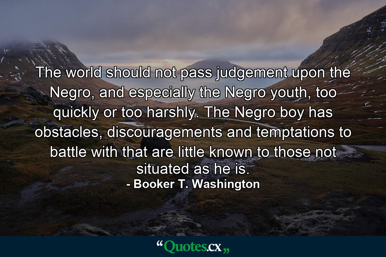 The world should not pass judgement upon the Negro, and especially the Negro youth, too quickly or too harshly. The Negro boy has obstacles, discouragements and temptations to battle with that are little known to those not situated as he is. - Quote by Booker T. Washington