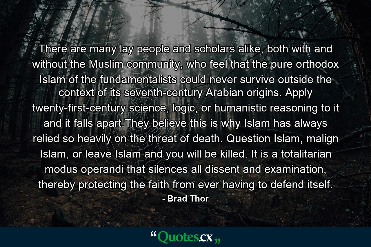 There are many lay people and scholars alike, both with and without the Muslim community, who feel that the pure orthodox Islam of the fundamentalists could never survive outside the context of its seventh-century Arabian origins. Apply twenty-first-century science, logic, or humanistic reasoning to it and it falls apart.They believe this is why Islam has always relied so heavily on the threat of death. Question Islam, malign Islam, or leave Islam and you will be killed. It is a totalitarian modus operandi that silences all dissent and examination, thereby protecting the faith from ever having to defend itself. - Quote by Brad Thor