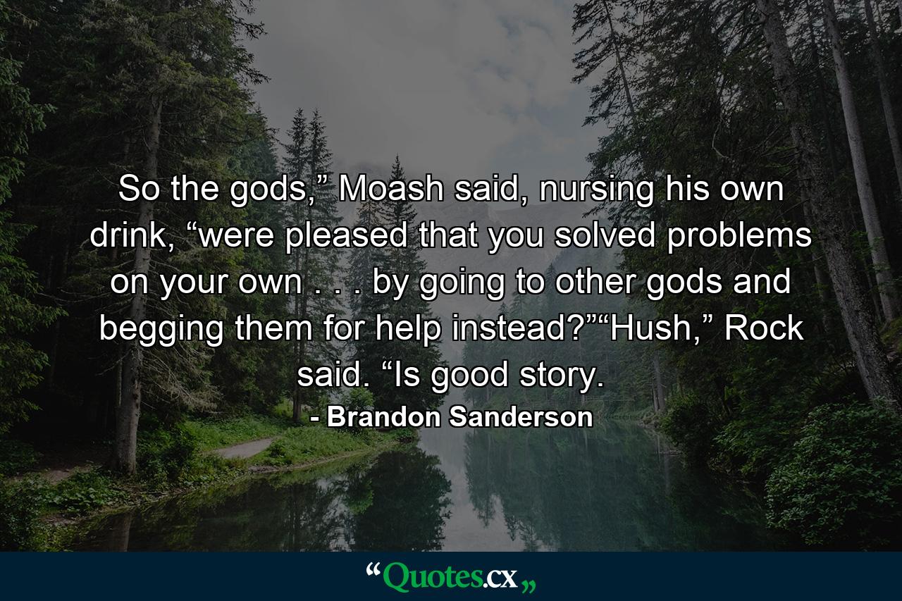 So the gods,” Moash said, nursing his own drink, “were pleased that you solved problems on your own . . . by going to other gods and begging them for help instead?”“Hush,” Rock said. “Is good story. - Quote by Brandon Sanderson