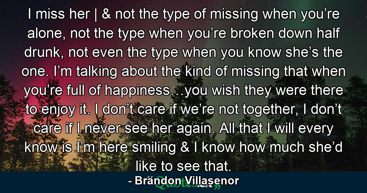 I miss her | & not the type of missing when you’re alone, not the type when you’re broken down half drunk, not even the type when you know she’s the one. I’m talking about the kind of missing that when you’re full of happiness…you wish they were there to enjoy it. I don’t care if we’re not together, I don’t care if I never see her again. All that I will every know is I’m here smiling & I know how much she’d like to see that. - Quote by Brandon Villasenor