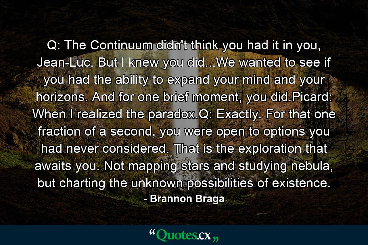 Q: The Continuum didn't think you had it in you, Jean-Luc. But I knew you did...We wanted to see if you had the ability to expand your mind and your horizons. And for one brief moment, you did.Picard: When I realized the paradox.Q: Exactly. For that one fraction of a second, you were open to options you had never considered. That is the exploration that awaits you. Not mapping stars and studying nebula, but charting the unknown possibilities of existence. - Quote by Brannon Braga