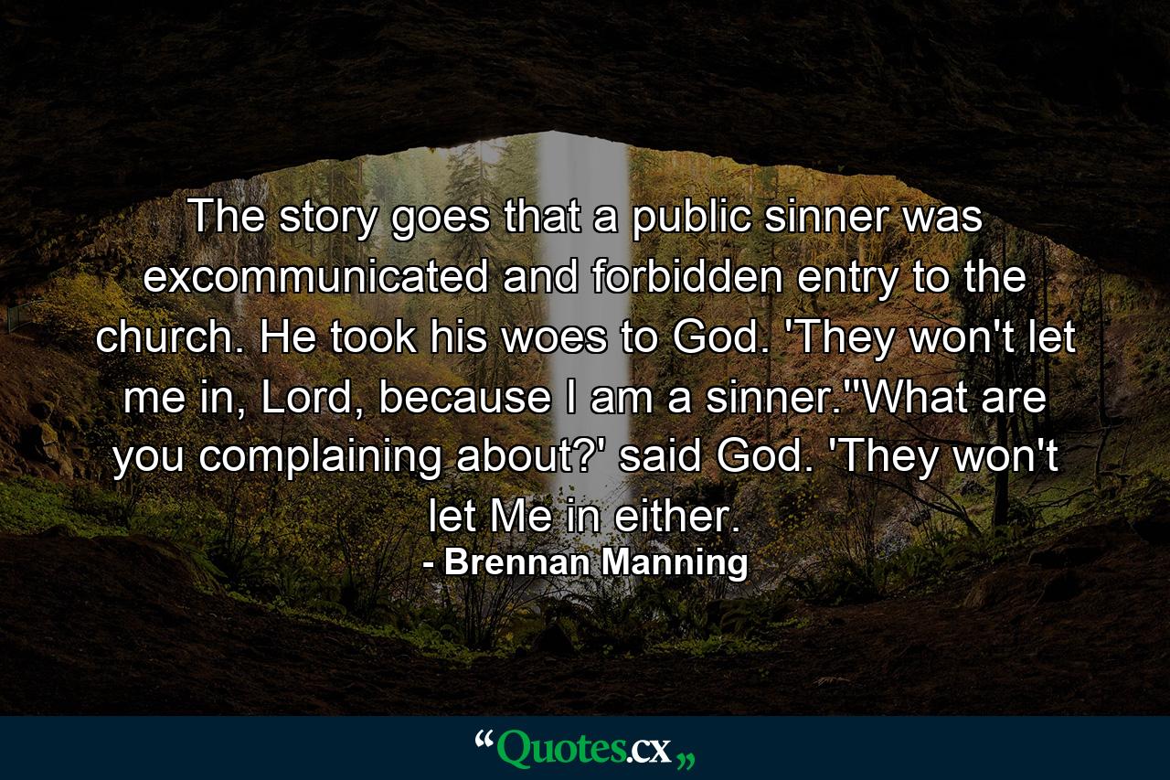 The story goes that a public sinner was excommunicated and forbidden entry to the church. He took his woes to God. 'They won't let me in, Lord, because I am a sinner.''What are you complaining about?' said God. 'They won't let Me in either. - Quote by Brennan Manning