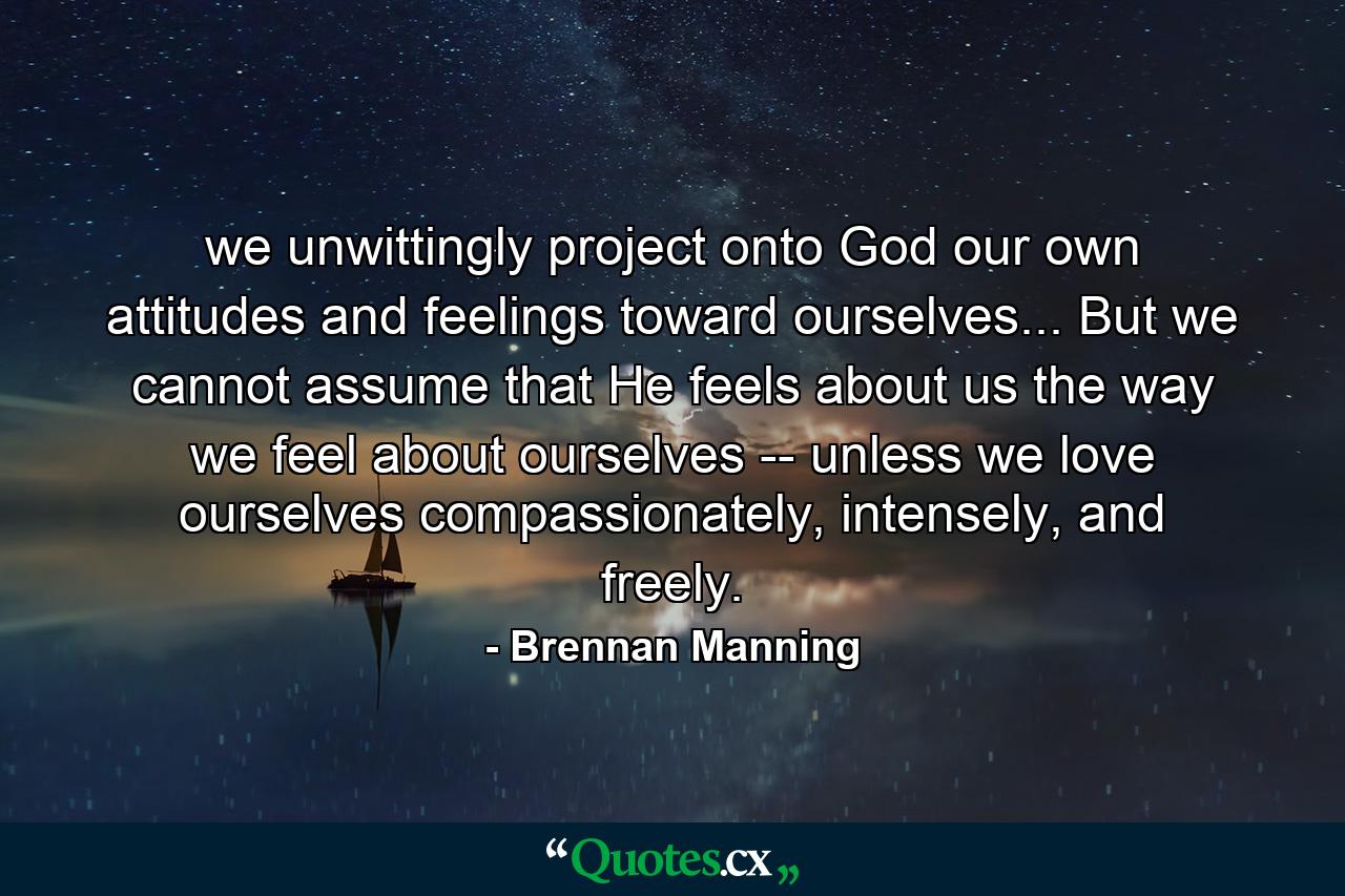 we unwittingly project onto God our own attitudes and feelings toward ourselves... But we cannot assume that He feels about us the way we feel about ourselves -- unless we love ourselves compassionately, intensely, and freely. - Quote by Brennan Manning