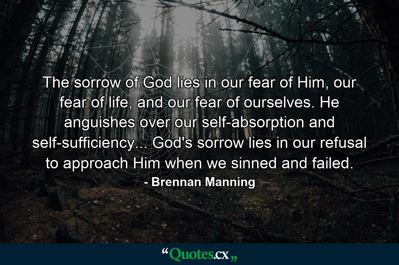 The sorrow of God lies in our fear of Him, our fear of life, and our fear of ourselves. He anguishes over our self-absorption and self-sufficiency... God's sorrow lies in our refusal to approach Him when we sinned and failed. - Quote by Brennan Manning