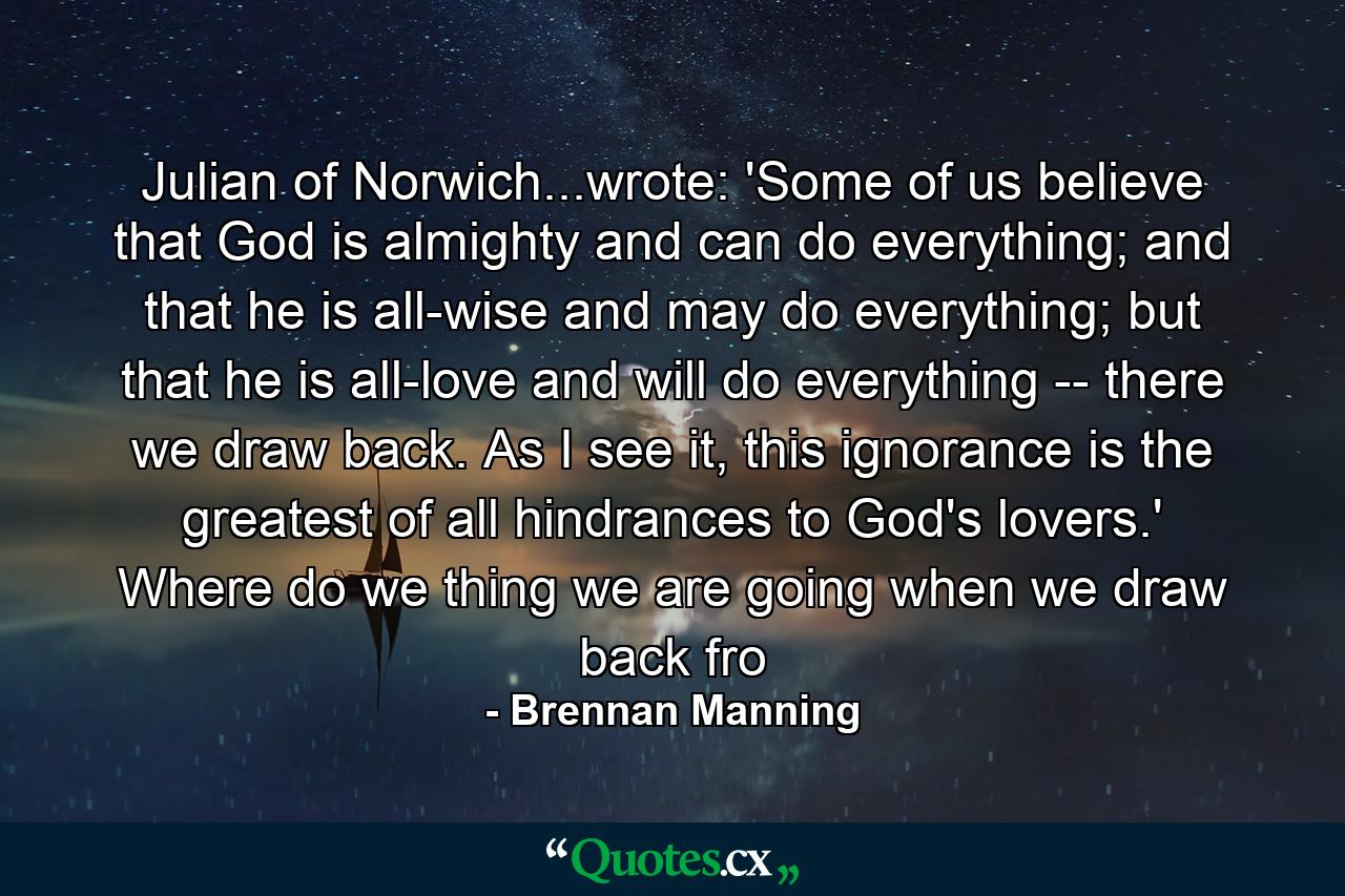 Julian of Norwich...wrote: 'Some of us believe that God is almighty and can do everything; and that he is all-wise and may do everything; but that he is all-love and will do everything -- there we draw back. As I see it, this ignorance is the greatest of all hindrances to God's lovers.' Where do we thing we are going when we draw back fro - Quote by Brennan Manning