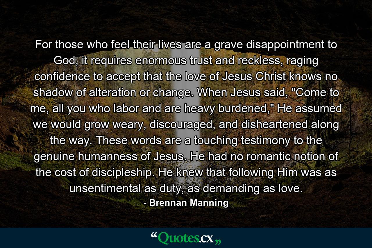 For those who feel their lives are a grave disappointment to God, it requires enormous trust and reckless, raging confidence to accept that the love of Jesus Christ knows no shadow of alteration or change. When Jesus said, 