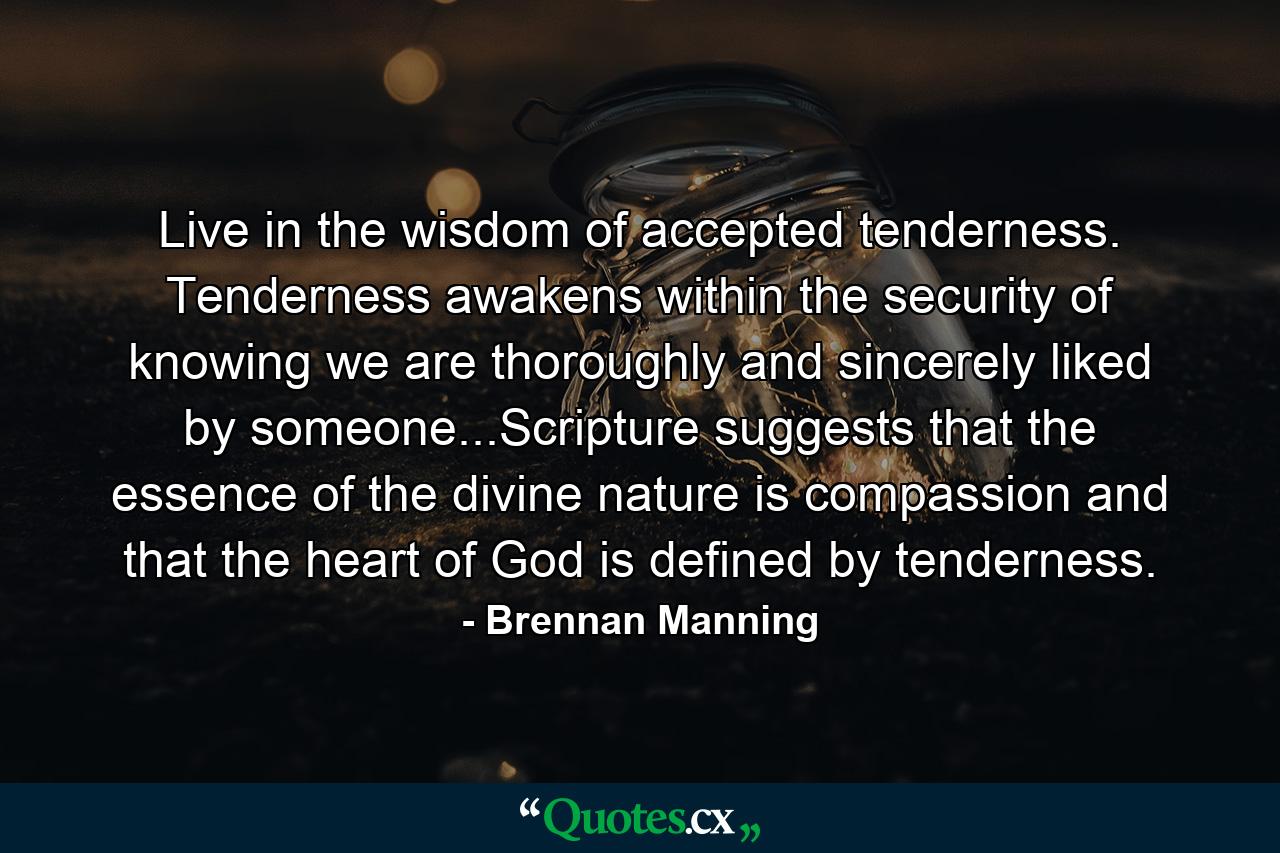 Live in the wisdom of accepted tenderness. Tenderness awakens within the security of knowing we are thoroughly and sincerely liked by someone...Scripture suggests that the essence of the divine nature is compassion and that the heart of God is defined by tenderness. - Quote by Brennan Manning