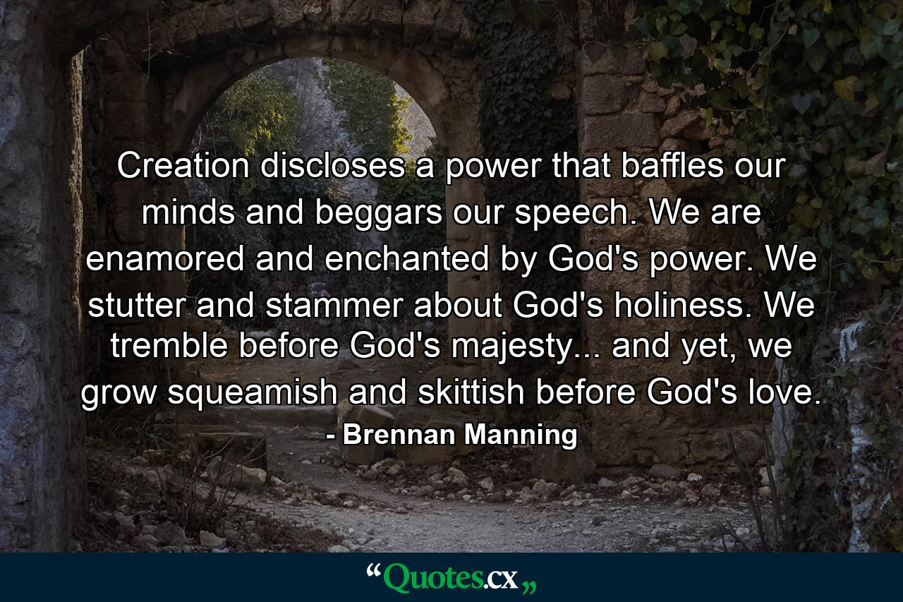 Creation discloses a power that baffles our minds and beggars our speech. We are enamored and enchanted by God's power. We stutter and stammer about God's holiness. We tremble before God's majesty... and yet, we grow squeamish and skittish before God's love. - Quote by Brennan Manning