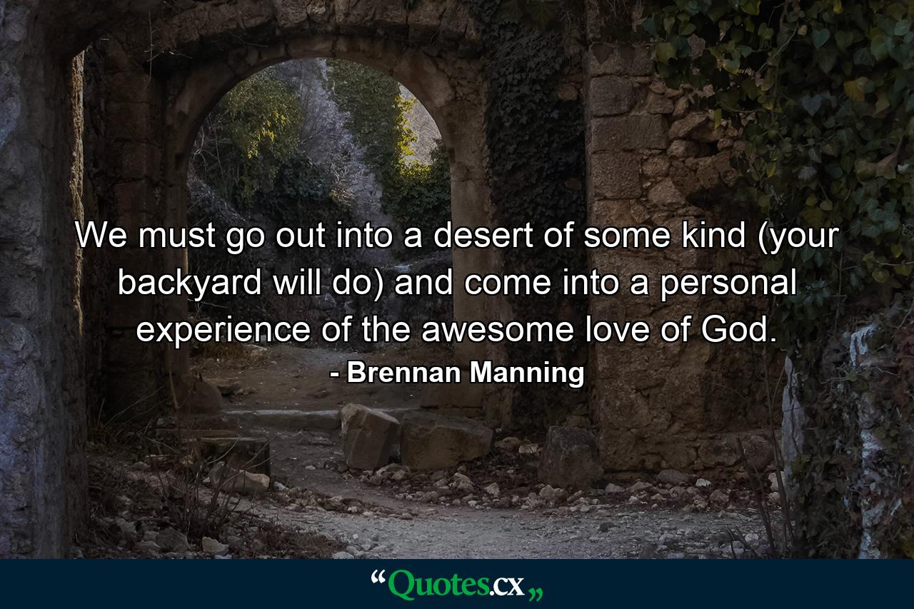 We must go out into a desert of some kind (your backyard will do) and come into a personal experience of the awesome love of God. - Quote by Brennan Manning