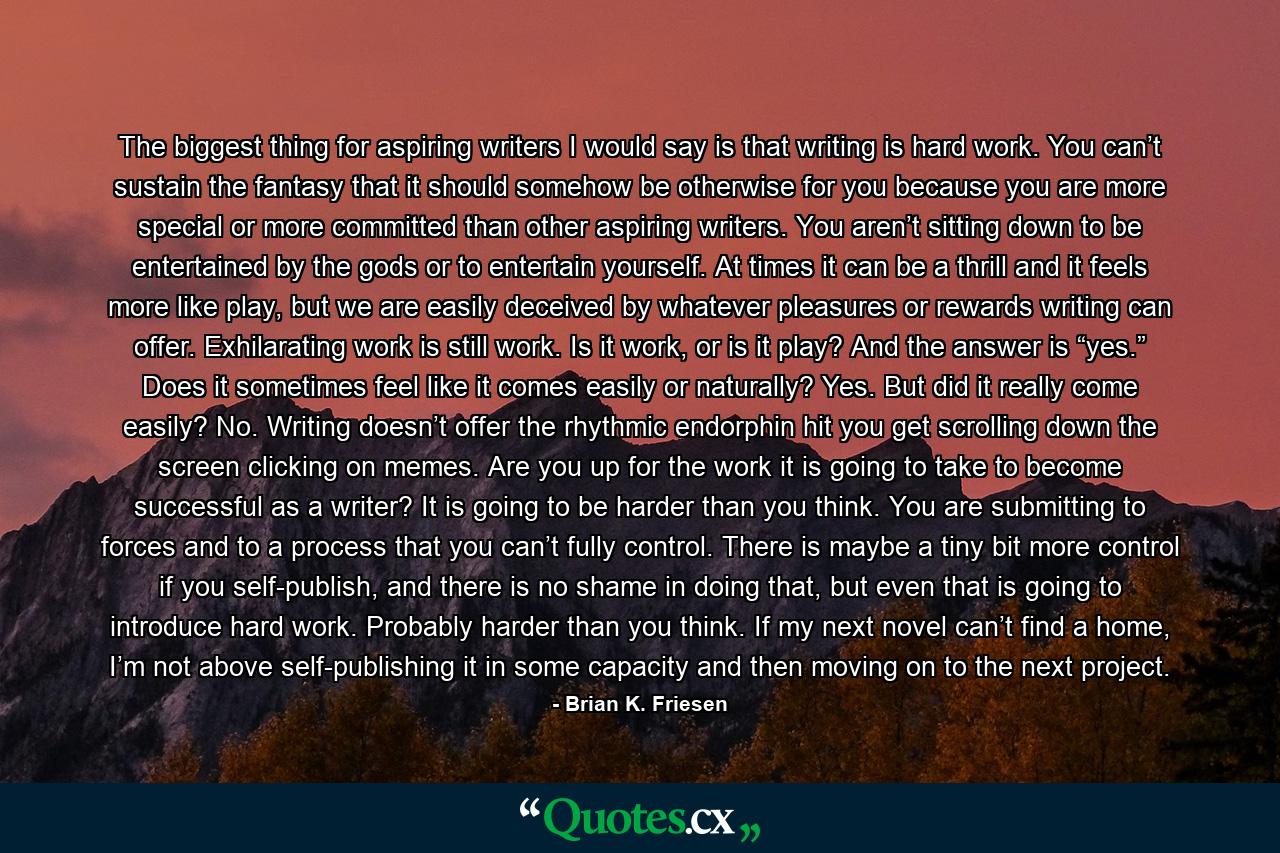 The biggest thing for aspiring writers I would say is that writing is hard work. You can’t sustain the fantasy that it should somehow be otherwise for you because you are more special or more committed than other aspiring writers. You aren’t sitting down to be entertained by the gods or to entertain yourself. At times it can be a thrill and it feels more like play, but we are easily deceived by whatever pleasures or rewards writing can offer. Exhilarating work is still work. Is it work, or is it play? And the answer is “yes.” Does it sometimes feel like it comes easily or naturally? Yes. But did it really come easily? No. Writing doesn’t offer the rhythmic endorphin hit you get scrolling down the screen clicking on memes. Are you up for the work it is going to take to become successful as a writer? It is going to be harder than you think. You are submitting to forces and to a process that you can’t fully control. There is maybe a tiny bit more control if you self-publish, and there is no shame in doing that, but even that is going to introduce hard work. Probably harder than you think. If my next novel can’t find a home, I’m not above self-publishing it in some capacity and then moving on to the next project. - Quote by Brian K. Friesen